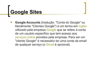 Google Sites Google Accounts  (tradução: "Conta do Google" ou literalmente "Clientes Google") é um termo em  inglês  utilizado pela empresa  Google  que se refere à conta de um usuário específico que tem acesso aos  serviços  online  providos pela empresa. Para ser um "cliente Google" é necessário ter uma conta de email de qualquer serviço (o  Gmail  é opcional).  