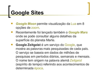Google Sites Google   Moon  permite visualização da  Lua  em 8 opções de  zoom . Recentemente foi lançado também o  Google   Mars  onde se pode consultar alguns detalhes da superfície do planeta Marte. Google Zeitgeist  é um serviço do  Google , que mostra as palavras mais pesquisadas de cada país. O serviço se baseia em dados de milhões de pesquisas em períodos diários, semanais e mensais. O nome tem origem na palavra alemã  Zeitgeist  (espírito do tempo) referindo aos acontecimentos de determinada  época . 