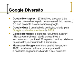 Google Diversão Google Mentalplex  – já imaginou procurar algo apenas comandando pelo pensamento? Isto mesmo; é o que promete esta ferramenta google. Google Gulp  é uma bebida de ficção, criada pela  Google  no  dia das mentiras  de  2005 .  Google Romance , o sistema "Soulmate Search" ( Busca Alma-gêmea) ajuda os usuários a encontrarem o par ideal. Completo com tour, sistema de cadastro, e comunicado à imprensa.  Moonbase Google  anunciou que irá lançar, em 2007, uma base na Lua - para a qual está a contratar engenheiros.Mande o seu curriculo! 