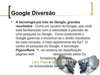 Google Diversão A tecnologia por trás do Google, grandes resultados  . Como um usuário do Google, que você está familiarizado com a velocidade e precisão de uma pesquisa no Google.  Como exatamente o Google gerencia a encontrar-se o direito resultados de cada consulta, o mais rapidamente ela faz?  O centro de pesquisa do Google, é tecnologia  PigeonRank  ™, um sistema de classificação páginas web  desenvolvido pelos Os  fundadores do Google,  Larry   Page  e  Sergey   Brin ,   na Universidade de Stanford.  
