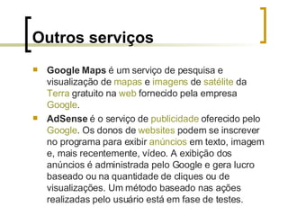 Outros serviços Google Maps  é um serviço de pesquisa e visualização de  mapas  e  imagens  de  satélite  da  Terra  gratuito na  web  fornecido pela empresa  Google . AdSense  é o serviço de  publicidade  oferecido pelo  Google . Os donos de  websites  podem se inscrever no programa para exibir  anúncios  em texto, imagem e, mais recentemente, vídeo. A exibição dos anúncios é administrada pelo Google e gera lucro baseado ou na quantidade de cliques ou de visualizações. Um método baseado nas ações realizadas pelo usuário está em fase de testes. 