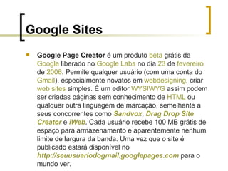 Google Sites <ul><li>Google Page Creator  é um produto  beta  grátis da  Google  liberado no  Google   Labs  no dia  23  d...