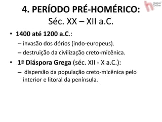 4. PERÍODO PRÉ-HOMÉRICO:
Séc. XX – XII a.C.
• 1400 até 1200 a.C.:
– invasão dos dórios (indo-europeus).
– destruição da civilização creto-micênica.
• 1ª Diáspora Grega (séc. XII - X a.C.):
– dispersão da população creto-micênica pelo
interior e litoral da península.
 