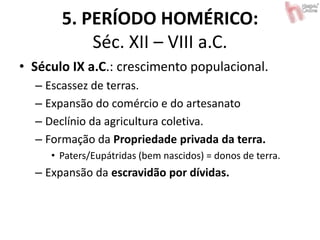 5. PERÍODO HOMÉRICO:
Séc. XII – VIII a.C.
• Século IX a.C.: crescimento populacional.
– Escassez de terras.
– Expansão do comércio e do artesanato
– Declínio da agricultura coletiva.
– Formação da Propriedade privada da terra.
• Paters/Eupátridas (bem nascidos) = donos de terra.
– Expansão da escravidão por dívidas.
 