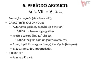 6. PERÍODO ARCAICO:
Séc. VIII – VI a.C.
• Formação da polis (cidade-estado).
• CARACTERÍSTICAS DA POLIS:
– Autonomia política, econômica e militar.
• CAUSA: isolamento geográfico.
– Mesma cultura (língua/religião).
• CAUSA: origem comum (creto-micênicos).
– Espaços públicos: ágora (praça) / acrópole (templos).
– Espaços privados: propriedades.
• EXEMPLOS:
– Atenas e Esparta.
 