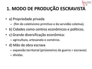 1. MODO DE PRODUÇÃO ESCRAVISTA
• a) Propriedade privada
– (fim do coletivismo primitivo e da servidão coletiva).
• b) Cidades como centros econômicos e políticos.
• c) Grande diversificação econômica:
– agricultura, artesanato e comércio.
• d) Mão de obra escrava
– expansão territorial (prisioneiros de guerra = escravos)
– dívidas.
 
