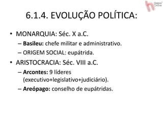 6.1.4. EVOLUÇÃO POLÍTICA:
• MONARQUIA: Séc. X a.C.
– Basileu: chefe militar e administrativo.
– ORIGEM SOCIAL: eupátrida.
• ARISTOCRACIA: Séc. VIII a.C.
– Arcontes: 9 líderes
(executivo+legislativo+judiciário).
– Areópago: conselho de eupátridas.
 