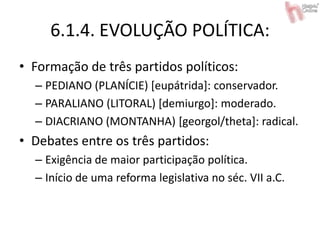 6.1.4. EVOLUÇÃO POLÍTICA:
• Formação de três partidos políticos:
– PEDIANO (PLANÍCIE) [eupátrida]: conservador.
– PARALIANO (LITORAL) [demiurgo]: moderado.
– DIACRIANO (MONTANHA) [georgol/theta]: radical.
• Debates entre os três partidos:
– Exigência de maior participação política.
– Início de uma reforma legislativa no séc. VII a.C.
 