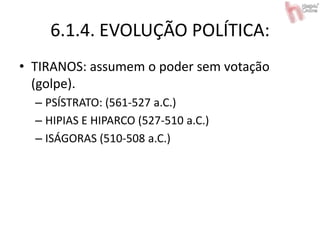 6.1.4. EVOLUÇÃO POLÍTICA:
• TIRANOS: assumem o poder sem votação
(golpe).
– PSÍSTRATO: (561-527 a.C.)
– HIPIAS E HIPARCO (527-510 a.C.)
– ISÁGORAS (510-508 a.C.)
 