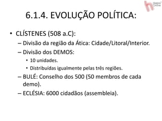 6.1.4. EVOLUÇÃO POLÍTICA:
• CLÍSTENES (508 a.C):
– Divisão da região da Ática: Cidade/Litoral/Interior.
– Divisão dos DEMOS:
• 10 unidades.
• Distribuídas igualmente pelas três regiões.
– BULÉ: Conselho dos 500 (50 membros de cada
demo).
– ECLÉSIA: 6000 cidadãos (assembleia).
 