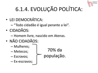6.1.4. EVOLUÇÃO POLÍTICA:
• LEI DEMOCRÁTICA:
– “Todo cidadão é igual perante a lei”.
• CIDADÃOS:
– Homem livre, nascido em Atenas.
• NÃO CIDADÃOS:
– Mulheres;
– Metecos;
– Escravos;
– Ex-escravos;
70% da
população.
 