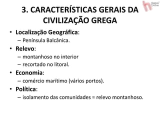 3. CARACTERÍSTICAS GERAIS DA
CIVILIZAÇÃO GREGA
• Localização Geográfica:
– Península Balcânica.
• Relevo:
– montanhoso no interior
– recortado no litoral.
• Economia:
– comércio marítimo (vários portos).
• Política:
– isolamento das comunidades = relevo montanhoso.
 