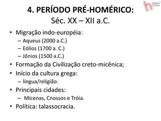 4. PERÍODO PRÉ-HOMÉRICO:
Séc. XX – XII a.C.
• Migração indo-européia:
– Aqueus (2000 a.C.)
– Eólios (1700 a. C.)
– Jônios (1500 a.C.)
• Formação da Civilização creto-micênica;
• Início da cultura grega:
– língua/religião.
• Principais cidades:
– Micenas, Cnossos e Tróia.
• Política: talassocracia.
 