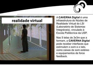A CAVERNA Digital é uma
infraestrutura do Núcleo de
Realidade Virtual do LSI
(Laboratório de Sistemas
Integráveis), vinculado à
Escola Politécnica da USP.
Nas 5 telas de 3x3m que a
formam, a CAVERNA Digital
pode receber interfaces que
estimulem o som e o tato,
como caixas de som estéreo
e equipamentos de force
feedback.
realidade virtual
 