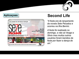 Second LifeAplicaçoes
“A festa era de lançamento
da novela Sete Pecados e
ocorreu na Ilha Berrini.
A festa foi realizada no
domingo, e não só Vesgo e
Silvio mas muitos outros
usuários foram banidos da
festa por fazer a dança do
siri.”
 