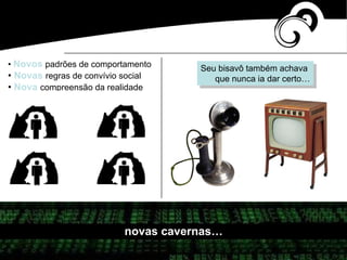 • Novos padrões de comportamento
• Novas regras de convívio social
• Nova compreensão da realidade
novas cavernas…
Seu bisavô também achava
que nunca ia dar certo…
 