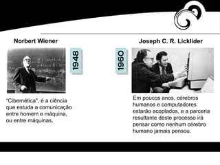 “Cibernética", é a ciência
que estuda a comunicação
entre homem e máquina,
ou entre máquinas.
Norbert Wiener
Em poucos anos, cérebros
humanos e computadores
estarão acoplados, e a parceria
resultante deste processo irá
pensar como nenhum cérebro
humano jamais pensou.
Joseph C. R. Licklider
1948
1960
 