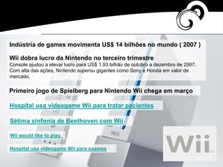 Indústria de games movimenta US$ 14 bilhões no mundo ( 2007 )
Wii dobra lucro da Nintendo no terceiro trimestre
Console ajudou a elevar lucro para US$ 1,93 bilhão de outubro a dezembro de 2007.
Com alta das ações, Nintendo superou gigantes como Sony e Honda em valor de
mercado.
Primeiro jogo de Spielberg para Nintendo Wii chega em março
Hospital usa videogame Wii para tratar pacientes
Sétima sinfonia de Beethoven com Wii
Wii would like to play.
Hospital usa videogame Wii para exames
 