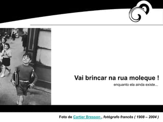 Vai brincar na rua moleque !
enquanto ela ainda existe...
Foto de Cartier Bresson , fotógrafo francês ( 1908 – 2004 )
 