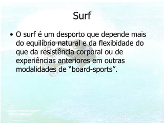 Surf O surf é um desporto que depende mais do equilíbrio natural e da flexibidade do que da resistência corporal ou de experiências anteriores em outras modalidades de “board-sports”. 