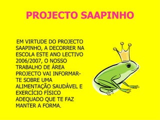 PROJECTO SAAPINHO EM VIRTUDE DO PROJECTO SAAPINHO, A DECORRER NA ESCOLA ESTE ANO LECTIVO 2006/2007, O NOSSO TRABALHO DE ÁREA PROJECTO VAI INFORMAR-TE SOBRE UMA ALIMENTAÇÃO SAUDÁVEL E EXERCÍCIO FÍSICO ADEQUADO QUE TE FAZ MANTER A FORMA .  