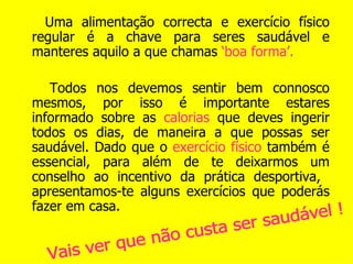 Uma alimentação correcta e exercício físico regular é a chave para seres saudável e manteres aquilo a que chamas  ‘boa forma’. Todos nos devemos sentir bem connosco mesmos, por isso é importante estares informado sobre as  calorias  que deves ingerir todos os dias, de maneira a que possas ser saudável. Dado que o  exercício físico  também é essencial, para além de te deixarmos um conselho ao incentivo da prática desportiva,  apresentamos-te alguns exercícios que poderás fazer em casa. Vais ver que não custa ser saudável ! 