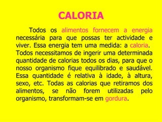 CALORIA Todos os  alimentos fornecem a energia  necessária para que possas ter actividade e viver. Essa energia tem uma medida: a  caloria .  Todos necessitamos de ingerir uma determinada quantidade de calorias todos os dias, para que o nosso organismo fique equilibrado e saudável. Essa quantidade é relativa à idade, à altura, sexo, etc. Todas as calorias que retiramos dos alimentos, se não forem utilizadas pelo organismo, transformam-se em  gordura .   