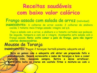 Receitas saudáveis  com baixo valor calórico Frango assado com salada de arroz  (individual) INGREDIENTES:  6 colheres de arroz cozido; 2 colheres de abóbora cozida; 1 tomate; meio frango assado; vinagre; sal q.b. Faça a salada com o arroz, a abóbora e o tomate cortados aos pedaços. De seguida, tempere-a com sal e vinagre. Acompanhe esta salada com o frango assado.  Nota: evite comer a pele do frango, para não ingerir calorias desnecessárias.   Mousse de Toranja INGREDIENTES:  3 ovos; 2 toranjas; hortelã-pimenta; adoçante em pó Bata as gemas com o adoçante até obter um preparado fofo e esbranquiçado. Depois acrescente o sumo de toranjas e leve a cozer durante 10m, mexendo sempre. Retire e deixe arrefecer. Entretanto bata as claras em castelo firme e misture-as com o creme. 