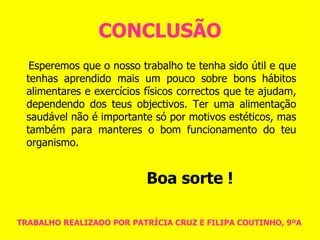 CONCLUSÃO Esperemos que o nosso trabalho te tenha sido útil e que tenhas aprendido mais um pouco sobre bons hábitos alimentares e exercícios físicos correctos que te ajudam, dependendo dos teus objectivos. Ter uma alimentação saudável não é importante só por motivos estéticos, mas também para manteres o bom funcionamento do teu organismo.  Boa sorte ! TRABALHO REALIZADO POR PATRÍCIA CRUZ E FILIPA COUTINHO, 9ºA 