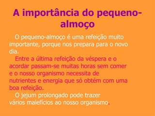 A importância do pequeno-almoço O pequeno-almoço é uma refeição muito importante, porque nos prepara para o novo dia.  Entre a última refeição da véspera e o acordar passam-se muitas horas sem comer e o nosso organismo necessita de nutrientes e energia que só obtém com uma boa refeição.  O jejum prolongado pode trazer vários malefícios ao nosso organismo . 