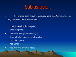 Sabias que… Os Homens  poderiam viver mais onze anos, e as Mulheres sete, se seguissem seis destes sete hábitos :    -  praticar exercício físico regular;   -  sono adequado; -  tomar um bom pequeno-almoço;  -  fazer refeições regulares e adequadas ;  -  controlar o peso;  -  não fumar, -  não consumir drogas e álcool; 
