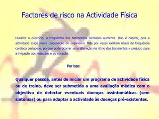 Factores de risco na Actividade Física Durante o exercício, a frequência dos batimentos cardíacos aumenta. Isso é natural, pois a actividade exige maior oxigenação do organismo. Mas por vezes existem níveis de frequência cardíaca perigosos, porque pode ocorrer uma alteração no ritmo dos batimentos e prejuízo para a irrigação dos músculos e do coração.    Por isso: Qualquer pessoa, antes de iniciar um programa de actividade física ou de treino, deve ser submetida a uma avaliação médica com o objectivo de detectar eventuais doenças assintomáticas (sem sintomas) ou para adaptar a actividade às doenças pré-existentes.  