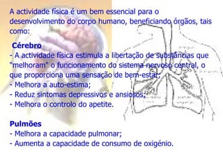 A actividade física é um bem essencial para o desenvolvimento do corpo humano, beneficiando órgãos, tais como: Cérebro A actividade física estimula a libertação de substâncias que "melhoram" o funcionamento do sistema nervoso central, o que proporciona uma sensação de bem-estar; Melhora a auto-estima; Reduz sintomas depressivos e ansiosos; Melhora o controlo do apetite. Pulmões - Melhora a capacidade pulmonar; - Aumenta a capacidade de consumo de oxigénio. 