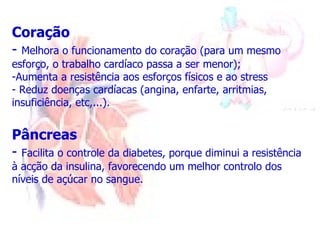 Coração -  Melhora o funcionamento do coração (para um mesmo esforço, o trabalho cardíaco passa a ser menor); Aumenta a resistência aos esforços físicos e ao stress Reduz doenças cardíacas (angina, enfarte, arritmias, insuficiência, etc,...). Pâncreas -  Facilita o controle da diabetes, porque diminui a resistência à acção da insulina, favorecendo um melhor controlo dos níveis de açúcar no sangue. 