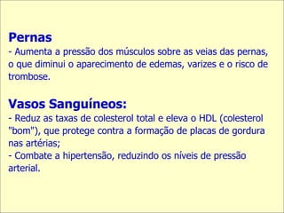 Pernas - Aumenta a pressão dos músculos sobre as veias das pernas, o que diminui o aparecimento de edemas, varizes e o risco de trombose. Vasos Sanguíneos: Reduz as taxas de colesterol total e eleva o HDL (colesterol "bom"), que protege contra a formação de placas de gordura nas artérias;  Combate a hipertensão, reduzindo os níveis de pressão arterial. 