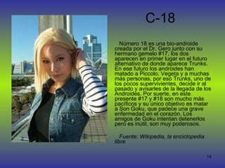 C-18 Número 18 es una bio-androide creada por el Dr. Gero junto con su hermano gemelo #17, los dos aparecen en primer lugar en el futuro alternativo de donde aparece Trunks. En ese futuro los androides han matado a Piccolo, Vegeta y a muchas más personas, por eso Trunks, uno de los pocos supervivientes, decide ir al pasado y avisarles de la llegada de los Androides. Por suerte, en este presente #17 y #18 son mucho más pacíficos y su único objetivo es matar a Son Goku, que padece una grave enfermedad en el corazón. Los amigos de Goku intentan detenerlos pero es inútil, son muy poderosos.  Fuente: Wikipedia, la enciclopedia libre 
