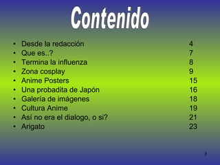 Desde la redacción 4 Que es..?  7 Termina la influenza 8 Zona cosplay  9 Anime Posters  15 Una probadita de Japón  16 Galería de imágenes  18 Cultura Anime  19 Así no era el dialogo, o si?  21 Arigato  23 Contenido 