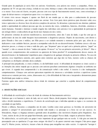 Grande parte da população já ouviu falar em autismo. Geralmente, esta palavra nos remete a campanhas, filmes ou
programas de TV em que uma criança, isolada no seu canto, balança o corpo e olha incansavelmente para seus dedinhos
a se mexer. Essa cena até ilustra, em parte, pessoas com esse tipo de funcionamento mental, mas, como estereótipo, é
capaz de deixar marcas e estigmatizar quem vive e se expressa assim.
O retrato visto nessas imagens é apenas um flash de um mundo que se abre para o conhecimento de pessoas
extraordinárias e peculiares, que muito podem nos ensinar. Este livro parte desta premissa para discorrer sobre esse
tema e apresentar as diversas faces do universo complexo do autismo. Se deixarmos o preconceito nos dominar, podemos
perder a oportunidade de conhecer pessoas que são, na maioria das vezes, verdadeiras, honestas, divertidas, amorosas e
muito humanas. Entender e dominar o mundo singular dos indivíduos com autismo é ter a oportunidade de participar de
um milagre diário: a redescoberta do que há de mais humano em nós e neles.
Os primeiros sintomas do autismo manifestam-se, necessariamente, antes dos 3 anos de idade, o que faz com que os
profissionais da área da saúde busquem incessantemente o diagnóstico precoce. Depois do nascimento, com direito a
parto filmado e foto com o médico, um filho passa a ser cuidado momento a momento pelos pais que, além de se
dedicarem a seus cuidados básicos, passam a acompanhar cada dia do seu desenvolvimento. Conforme cresce e dá seus
primeiros passos, a criança se torna o xodó dos pais, que "disputam" para ver qual será a primeira palavra, "papai" ou
"mamãe", e não se cansam de dizer: "andou com apenas 10 meses" ou "no seu primeiro aniversário, já falava!". Mas e
quando esses comportamentos não acontecem ou aparecem de forma peculiar? O acompanhamento desses marcos de
desenvolvimento é de fundamental importância para o diagnóstico de qualquer alteração na primeira infância. No caso do
autismo, essa importância aumenta, pois quanto antes notarmos que algo não vai bem, maiores serão as chances de
corrigirmos as disfunções advindas desta condição.
A principal área prejudicada, e a mais evidente, é a da habilidade social. A dificuldade de interpretar os sinais sociais e
as intenções dos outros impede que as pessoas com autismo percebam corretamente algumas situações no ambiente em
que vivem. A segunda área comprometida é a da comunicação verbal e não verbal. A terceira é a das inadequações
comportamentais. Crianças com autismo apresentam repertório de interesses e atividades restritos e repetitivos (como
interessar-se somente por trens, carros, dinossauros etc.), têm dificuldade de lidar com o inesperado e demonstram pouca
flexibilidade para mudar as rotinas.
Faremos agora uma análise minuciosa dessa tríade de sintomas que constitui a espinha dorsal do comportamento
autistíco:
1 - DISFUNÇÕES SOCIAIS
A dificuldade de socialização é a base da tríade de sintomas do funcionamento autístico.
Sabemos que o ser humano é, antes de tudo, um ser social. Busca, desde pequeno, fazer amigos, agregar pessoas a sua
volta e dividir momentos e experiências. É através da socialização que o indivíduo aprende as regras e os costumes da
sociedade em que habita.
Desde a infância, buscamos a companhia um do outro. Lembra como eram gostosas as festinhas de aniversário de
parentes e amigos? O aniversariante quer convidar todo mundo e se preocupa se a festa vai ser um sucesso. As
brincadeiras, brigas e a bagunça animam a garotada antes do parabéns e das inevitáveis disputas pelos brigadeiros. Aos
7 anos, muitos de nós já têm um grupo bem-formado, quase uma gangue! Nessa idade, surgem os primeiros líderes.
Na adolescência, ser aceito pelo seu grupo é mais importante do que qualquer nota na escola. A vida gira em torno da
preocupação com as aparências ("o que meus amigos vão dizer") e de querer construir uma imagem ("não posso pagar
mico!"). Muitos jovens, inclusive, trocam a hora de almoço para mergulhar nas redes sociais. A expressão "navegar é
 