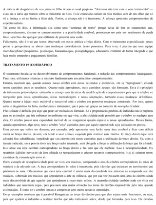 A notícia do diagnóstico de seu primeiro filho deixou o casal perplexo. "Autismo não tem cura e nem tratamento" —
essa era a idéia que tinham sobre o transtorno do filho. Esse enunciado comum na fala médica vem de um olhar que só
vê a doença e só se limita a falar dela. Porém, a criança não é o transtorno. A criança apresenta comportamentos do
espectro autista.
Tal como foi dito, a informação soa como uma "sentença de morte" porque deixa de fora os tratamentos que,
comprovadamente, alteram os comportamentos e a plasticidade cerebral, provocando nos pais um sentimento de perda
fatal, sem lhes dar qualquer possibilidade de procurar uma saída.
Felizmente, não é isso que temos observado em nossa prática clínica diária. Com o tratamento especializado, novas
portas e perspectivas se abrem com mudanças consideráveis desse panorama. Para isso, é preciso que uma equipe
multidisciplinar (psiquiatras, psicólogos, fonoaudiólogos, psicopedagogos, educadores) trabalhe de forma integrada e que
haja muito empenho e engajamento familiar.
TRATAMENTO PSICOTERÁPICO
O tratamento baseia-se no desenvolvimento de comportamentos funcionais e redução dos comportamentos inadequados.
Para isso, utilizamos técnicas e métodos fundamentados em princípios comportamentais.
Estudos mostram que, quando usamos nosso cérebro com novos estímulos e exercícios, ele se "reprograma", criando
novos caminhos entre os neurônios. Quanto mais aprendemos, mais caminhos neurais são formados. Esse é o princípio
do tratamento psicoterápico: estimular a criança com técnicas de modificação do comportamento para que o cérebro se
reorganize para novos aprendizados, novas memorizações e novas adaptações, tornando essas mudanças definitivas.
Quanto menor a idade, mais maleável e suscetível está o cérebro em promover mudanças estruturais. Por isso, quanto
antes o diagnóstico for feito, melhor para o tratamento, que é possível graças ao conceito de neuroplasticidade.
Plasticidade é definida por algo que pode ser moldado ou formado. Se a programação genética do indivíduo não o preparou
para os estímulos que iria enfrentar no ambiente em que vive, a plasticidade pode permitir que o cérebro se readapte para
eles. O cérebro possui uma capacidade incrível de se reorganizar quando exposto a novos aprendizados. Dessa forma,
quando aprendemos algo novo, nosso cérebro "cria" caminhos para que aquele aprendizado seja colocado em prática.
Uma pessoa que sofreu um derrame, por exemplo, pode apresentar uma lesão numa área cerebral e ficar com déficit
motor no braço direito. Assim, ela tende a usar o braço esquerdo para realizar suas tarefas. O braço direito (que está
afetado) fica subutilizado, impedindo que seu cérebro crie novos caminhos para a utilização do braço direito. Se, com a
terapia indicada, essa pessoa tiver seu braço sadio amarrado, será obrigada a forçar a utilização do braço que foi afetado.
Isso ativa sua área cerebral correspondente ao braço direito e faz com que ele melhore. Isso é neuroplasticidade. Os
neurônios (células nervosas) da área afetada se reorganizaram e criaram recursos compensatórios, isto é, criaram novos
caminhos de comunicação entre si.
Outro exemplo de neuroplasticidade pode ser visto em músicos, comparando a área do cérebro correspondente às mãos de
músicos e de não músicos. A área correspondente às mãos é importante, pois são elas que executam os movimentos que
produzem os sons. Observamos que essa área cerebral é muito mais desenvolvida nos músicos se comparada aos não
músicos, sobretudo em músicos que aprenderam a arte na infância, que por sua vez possuem uma área do cérebro ainda
mais desenvolvida do que aqueles que aprenderam a tocar mais velhos. A neuroplasticidade também pode ser vista em
indivíduos que nasceram cegos, pois possuem uma maior ativação das áreas do cérebro responsáveis pelo tato, quando
estimulados. É como se o cérebro tentasse compensar com outros recursos aprendidos.
Esses exemplos mostram que é possível Reorganizar as áreas do cérebro para que elas sejam mais funcionais, ou seja,
para que ajudem o indivíduo a realizar tarefas que não realizavam antes, desde que treinados para isso. Os estudos
 