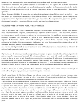 também mostram que quanto antes começar a estimulação dessas áreas, mais o cérebro consegue reagir.
Existem várias intervenções para ajudar a compensar as dificuldades nessa área cognitiva. Os resultados dependerão de
vários fatores, tais como a localização e o tamanho da área cerebral afetada, o nível de comprometimento das funções
neurológicas, o tempo que passou desde que os sintomas começaram a ocorrer, as condições ambientais e outros fatores
agravantes.
Muitas são as possibilidades de tratamento, que variam desde ensinar atividades básicas como ir ao banheiro — para
uma criança com autismo grave com retardo — até o treino de sutilezas sociais, como entender ironias — para pessoas
que possuem somente alguns traços do espectro autista, que são a maioria. De qualquer maneira, precisamos ajudá-las a
diminuir suas limitações e a resgatar o afeto e as emoções que foram impedidos de emergir.
TRATAMENTO DE SINTOMAS DE TRAÇOS AUTÍSTICOS
Todas as dificuldades que a criança com autismo apresenta — desde respostas relativamente simples, conto olhar nos
olhos, até comportamentos complexos, como comunicação espontânea e interação social — são, inicialmente, separadas
em pequenas etapas que são treinadas, exercitadas. As respostas apropriadas são seguidas por recompensas prazerosas,
chamadas reforçadores, que aumentarão as chances de esse comportamento adequado ser repetido. Um objetivo
importante do tratamento é tornar o aprendizado divertido para a criança. Outro é ensinar a criança a diferenciar
estímulos diversificados. Já os comportamentos inadequados, tais como birras, estereotipias, autoagressão e fugir de
atividades, devem ser ignorados e direcionados para algo adequado.
Josi era uma psicóloga formada e nos encaminhou um caso emblemático de busca por resultados no tratamento de
autismo. Sua história está relatada abaixo:
O primeiro caso de autismo que atendi como psicóloga formada foi um garoto chamado João. Além do diagnóstico de
autismo ele tinha retardo mental associado. Ele estava com 11 anos e nunca havia sido tratado especificamente para o
transtorno. Fazia, há anos, terapia fonoaudiológica e psicológica com enfoque de ludoterapia. Nessa época eu estava
formada e fazendo mestrado em comportamento humano. Fiquei confiante, pois estudava muito sobre o assunto, sabia
todas as teorias e já havia feito outros cursos de formação específicos. Eu já havia atendido várias crianças na clínica
escola da faculdade, inclusive crianças com retardo mental, mas esse era meu primeiro paciente particular.
No dia do atendimento eu estava preparada. Revi a literatura a respeito, simulei várias situações de interação na
minha cabeça. Imaginei o que faríamos, providenciei brinquedos e materiais.
Quando cheguei à casa de João fui recebida por sua mãe, que estava muito entusiasmada. Ao entrar com duas malas
cheias de materiais me deparei com João na sala. A cena não era bem como eu havia idealizado. João não parava
quieto, corria de um lado para outro, batia a porta e gritava aleatoriamente.
A mãe reclamou desses comportamentos e, principalmente, de que ele não obedecia a ninguém, todos davam broncas,
castigos e nada adiantava. Quando João era pequeno a família conseguia contê-lo, mas agora que estava grande ninguém
o segurava. Pediu para que eu a ajudasse nestes comportamentos, além de ensiná-lo a se alimentar, se vestir, se
limpar e se lavar sozinho. Ah, e também precisava ser alfabetizado! Respondi "Claro!", afinal eu sabia muitas técnicas
para tudo isso, na teoria. A mãe precisava trabalhar e ao sair me disse que o filho gostava muito de tesouras e que
isso o fazia ficar parado por algum tempo, Fiquei sozinha com João; a funcionária da casa estava na cozinha e não
queria se envolver. Permaneci mais de uma hora olhando aquele garoto correr de um lado para outro, gritar,
gesticular, falar frases e palavras sem sentido. Tentei chamá-lo várias vezes, propus atividades, filmes. Fui
totalmente ignorada todas as vezes. Aquilo não fazia o menor sentido para João. Eu não tinha a mínima idéia do que
fazer!
 