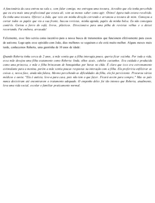 A funcionária da casa entrou na sala e, sem falar comigo, me entregou uma tesoura, Acredito que ela tenha percebido
que eu era mais uma profissional que estava ali, sem ao menos saber como agir. Ótimo! Agora tudo estava resolvido.
Eu tinha uma tesoura. Ofereci a João, que veio em minha direção correndo e arrancou a tesoura de mim. Começou a
cortar todos os papéis que viu a sua frente, buscou revistas, minha agenda, papéis da minha bolsa. Eu não conseguia
contê-lo. Cortou o forro do sofá, livros, plásticos. Direcionei-o para uma pilha de revistas velhas e o deixei
recortando, Fui embora, arrasada!
Felizmente, esse fato serviu como incentivo para a nossa busca de tratamentos que funcionem efetivamente para casos
de autismo. Logo após esse episódio com João, dias melhores se seguiram e ele está muito melhor. Alguns meses mais
tarde, conhecemos Roberta, uma garotinha de 10 anos de idade:
Quando Roberta tinha cerca de 2 anos, a mãe sentiu que a filha interagia pouco, queria ficar sozinha. Por toda a vida,
essa mãe desejou uma filha exatamente como Roberta: linda, olhos azuis, cabelos castanhos. Era cuidada e produzida
como uma princesa, e mãe e filha brincavam de bonequinhas por horas no chão. É claro que isso era extremamente
estimulante para a menina, porém a mãe sentia poucas respostas na interação com a filha. Ela preferiria enfileirar as
coisas e, nessa fase, ainda não falava, Mesmo percebendo as dificuldades da filha, ela foi persistente. Procurou vários
médicos e ouviu: "Ela é autista, leve-a para casa, pois não tem o que fazer. Ficará assim para sempre," Mas os país
nunca desistiram até encontrarem o tratamento adequado. O empenho deles foi tão intenso que Roberta, atualmente,
leva uma vida social, escolar e familiar praticamente normal.
 