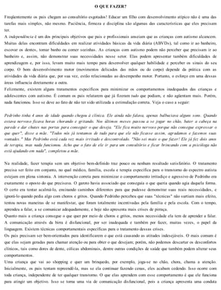 O QUE FAZER?
Freqüentemente os pais chegam ao consultório esgotados! Educar um filho com desenvolvimento atípico não é uma das
tarefas mais simples, não mesmo. Paciência, firmeza e disciplina são algumas das características que eles precisam
ter.
A independência é um dos principais objetivos que pais e profissionais anseiam que as crianças com autismo alcancem.
Muitas delas encontram dificuldades em realizar atividades básicas da vida diária (ABVDs), tal como ir ao banheiro,
escovar os dentes, tomar banho ou comer sozinhas. As crianças com autismo podem não perceber que precisam ir ao
banheiro e, assim, não demonstrar suas necessidades nesse setor. Elas podem apresentar também dificuldades de
aprendizagem e, por isso, levam muito mais tempo para desenvolver qualquer habilidade e perceber os sinais do seu
corpo. O bom desenvolvimento motor (movimentos delicados das mãos ou do corpo) depende da prática com as
atividades da vida diária que, por sua vez, estão relacionadas ao desempenho motor. Portanto, o esforço em uma dessas
áreas influencia diretamente a outra.
Felizmente, existem alguns tratamentos específicos para minimizar os comportamentos inadequados das crianças e
adolescentes com autismo. É comum os pais relatarem que já fizeram tudo que podiam, e não agüentam mais. Porém,
nada funcionou. Isso se deve ao fato de não ter sido utilizada a estimulação correta. Veja o caso a seguir:
Pedrinho tinha 4 anos de idade quando chegou à clínica. Ele ainda não falava, apenas balbuciava alguns sons. Quando
estava nervoso ficava horas chorando e gritando. Nos últimos meses passou a se jogar no chão, bater a cabeça na
parede e dar chutes nas portas para conseguir o que deseja. "Ele fica muito nervoso porque não consegue expressar o
que quer", disse a mãe. "Todos nós já tentamos de tudo para que ele não ficasse assim, agradamos e fazemos suas
vontades." Mas Pedrinho está cada vez mais irritado e descontrolado. "Não sei mais o que fazer! Ele já fez dois anos
de terapia, mas nada funcionou. Acho que o fato de ele ir para um consultório e ficar brincando com a psicóloga não
está ajudando em nada", completou a mãe.
Na realidade, fazer terapia sem um objetivo bem-definido traz pouco ou nenhum resultado satisfatório. O tratamento
precisa ser feito em conjunto, no qual médico, família, escola e terapia específica para o transtorno do espectro autista
estejam em plena sintonia. A intervenção correta para minimizar o comportamento irritadiço e agressivo de Pedrinho era
exatamente o oposto do que precisava. O garoto havia associado que conseguia o que queria quando agia daquela forma.
O certo era tentar acalmá-lo, ensinando caminhos diferentes para que pudesse demonstrar suas reais necessidades, e
ignorá-lo quando pedia algo com choros e gritos. Quando Pedrinho percebeu que suas "técnicas" não surtiam mais efeito,
tentou novas maneiras de se manifestar, que foram totalmente incentivadas pela família e pela escola. Com o tempo,
aprendeu a falar, a se comunicar adequadamente, e hoje não apresenta mais crises de pirraça.
Quanto mais a criança consegue o que quer por meio de choros e gritos, menos necessidade ela tem de aprender a falar.
A comunicação através da birra é disfuncional, por ser inadequada e também por fazer, muitas vezes, o papel da
linguagem. Existem técnicas comportamentais específicas para o tratamento dessas crises.
Os pais precisam ser bem-orientados para identificarem o que está causando as atitudes indesejáveis. O mais comum é
que elas sejam geradas para chamar atenção ou para obter o que desejam; porém, não podemos descartar os desconfortos
clínicos, tais como dores de dente, cólicas abdominais, dentre outras condições de saúde que também podem alterar seus
comportamentos.
Uma criança que vai ao shopping e quer um brinquedo, por exemplo, joga-se no chão, chora, chama a atenção.
Inicialmente, os pais tentam repreendê-la, mas se ela continuar fazendo cenas, eles acabam cedendo. Isso ocorre com
toda criança, independente de ter qualquer transtorno. O que elas aprendem com esse comportamento é que ele funciona
para atingir um objetivo. Isso se torna uma via de comunicação disfuncional, pois a criança apresenta uma conduta
 