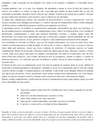 inadequada e ainda é premiada com um brinquedo. Este reforço só faz aumentar a freqüência e a intensidade dessas
atitudes.
O grande problema é que, se os pais e/ou cuidadores não aprenderem a ignorar as crises de birra das crianças com
autismo, elas tendem a se manter ao longo da vida, o que pode gerar quadros de agressividade toda vez que são
contrariadas ou frustradas, deixando a família refém de suas vontades. O processo de extinção desse quadro é vital para
que elas tenham uma convivência social aceitável, o que se refletirá em sua vida futura.
A terapia mais indicada para crianças com transtorno do desenvolvimento é a terapia comportamental. Uma das
técnicas utilizadas nesta abordagem psicoterápica é a Análise Aplicada do Comportamento (ABA), método empregado
em diversos países e embasado por pesquisas científicas que comprovam sua eficácia.
A metodologia consiste em modificar os comportamentos inadequados, substituindo-os por outros mais funcionais. O
foco da mudança baseia-se, principalmente, nos comportamentos social, verbal e na extinção de birra. Uma variedade de
procedimentos comportamentais é usada para fortalecer habilidades existentes e modelar aquelas ainda não
desenvolvidas. Isso envolve criar oportunidades para que a criança possa aprender e praticar habilidades por meio de
incentivos ou reforços positivos, ou seja, premiá-la e elogiá-la a cada comportamento realizado de forma adequada.
Esta metodologia foi utilizada em Roberta, cujo caso foi relatado anteriormente. Na escola ela ainda ficava muito
sozinha: no recreio permanecia no fundo da quadra, na sala de aula se isolava e, algumas vezes, se recusava a fazer as
lições dadas pela professora, mesmo que tivesse condições de realizá-las. O tratamento consistiu em terapia
comportamental. Roberta foi incentivada a olhar para a professora, depois pegar no lápis, olhar para o caderno e executar
a tarefa. Todos esses passos precisaram ser cuidados e recompensados com adesivos ou guloseimas, pois ela fazia
muito esforço para alcançá-los. Com o tempo, não precisou mais de recompensas, somente os elogios e a atenção da
professora passaram a ser suficientes para que ela produzisse sozinha. Passou de anotem recuperação e até hoje é
excelente aluna.
O mesmo foi feito com seu comportamento social. Por meio da mediação da terapeuta dentro da escola, Roberta foi
incentivada e recompensada durante as brincadeiras e interações e, assim, foi se aproximando cada vez mais dos colegas
e passou a brincar em grupo. A terapeuta garantia o seu empenho: a cada atitude social adequada, Roberta era reforçada
com algo de que ela gostava. Assim, naturalmente, outros reforços também foram implementados, tais como atenção,
elogios, até que ela conseguisse manter a interação social sem precisar contar com a intervenção da terapeuta.
Durante a terapia comportamental, o profissional que incentiva o aprendizado da criança segue algumas etapas, de acordo
com as dificuldades de cada criança:
Apoio físico: quando o profissional faz a atividade junto com a criança, segurando em sua mão,
por exemplo.
Apoio leve: um direcionamento para o que deve ser feito.
Apoio verbal: quando se diz o que é para fazer.
Apoio gestual: o profissional aponta, mostrando o que deve ser realizado.
E, por fim, a criança realiza a atividade de forma independente.
Serginho, de 4 anos, precisava aprender a escovar os dentes. No início, ele queria apenas morder a escova e chupar a
pasta. Nosso primeiro passo foi segurar a escova de dente junto com ele, colocando nossas mãos sobre a mão dele.
Passávamos a escova por seus dentes apenas uma vez e tirávamos de sua boca, impedindo-o de mordê-la. Com o
tempo, o hábito de morder a escova foi diminuindo e hoje ele já segura a escova de dente sozinho, precisando apenas de
 