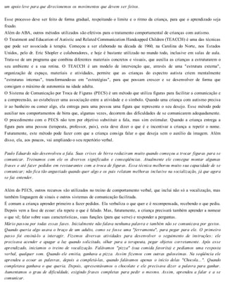 um apoio leve para que direcionemos os movimentos que devem ser feitos.
Esse processo deve ser feito de forma gradual, respeitando o limite e o ritmo da criança, para que o aprendizado seja
fixado.
Além do ABA, outros métodos utilizados são efetivos para o tratamento comportamental de crianças com autismo.
O Treatment and Education of Autistic and Related Communication Handcapped Children (TEACCH) é uma das técnicas
que pode ser associada à terapia. Começou a ser elaborado na década de 1960, na Carolina do Norte, nos Estados
Unidos, pelo dr. Eric Shopler e colaboradores, e hoje é bastante utilizado no mundo todo, inclusive em salas de aula.
Trata-se de um programa que combina diferentes materiais concretos e visuais, que auxilia as crianças a estruturarem o
seu ambiente e a sua rotina. O TEACCH é um modelo de intervenção que, através de uma "estrutura externa",
organização de espaço, materiais e atividades, permite que as crianças do espectro autista criem mentalmente
"estruturas internas", transformando-as em "estratégias", para que possam crescer e se desenvolver de forma que
consigam o máximo de autonomia na idade adulta.
O Sistema de Comunicação por Troca de Figuras (PECS) é um método que utiliza figuras para facilitar a comunicação e
a compreensão, ao estabelecer uma associação entre a atividade e o símbolo. Quando uma criança com autismo precisa
ir ao banheiro ou comer algo, ela entrega para uma pessoa uma figura que representa o seu desejo. Esse método pode
auxiliar nos comportamentos de birra que, algumas vezes, decorrem das dificuldades de se comunicarem adequadamente.
O procedimento com o PECS não tem por objetivo substituir a fala, mas sim estimular. Quando a criança entrega a
figura para uma pessoa (terapeuta, professor, pais), esta deve dizer o que é e incentivar a criança a repetir o nome.
Futuramente, este método pode fazer com que a criança consiga falar o que deseja sem o auxílio da imagem. Além
disso, ela, aos poucos, vai ampliando o seu repertório verbal.
Paulo Eduardo não desenvolveu a fala. Suas crises de birra reduziram muito quando começou a trocar figuras para se
comunicar. Treinamos com ele os diversos significados e conseqüências. Atualmente ele consegue montar algumas
frases e até fazer pedidos em restaurantes com a troca de figuras. Essa técnica melhorou muito sua capacidade de se
comunicar; não fica tão angustiado quando quer algo e os pais relatam melhoras inclusive na socialização, já que agora
se faz entender.
Além do PECS, outros recursos são utilizados no treino de comportamento verbal, que inclui não só a vocalização, mas
também linguagem de sinais e outros sistemas de comunicação facilitada.
É comum a criança aprender primeiro a fazer pedidos. Ela verbaliza o que quer e é recompensada, recebendo o que pediu.
Depois vem a fase de ecoar: ela repete o que é falado. Mas, futuramente, a criança precisará também aprender a nomear
o que vê; falar sobre suas características, suas funções (para que serve) e responder a perguntas.
Mário passou por todas essas fases. Inicialmente não falava nenhuma palavra e também não se comunicava por gestos.
Quando queria algo usava o braço de um adulto, como se fosse uma "ferramenta", para pegar para ele. O primeiro
passo foi ensiná-lo a interagir. Fizemos diversas atividades para desenvolver o seguimento de instruções: ele
precisava acender e apagar a luz quando solicitado, olhar para a terapeuta, pegar objetos corretamente. Após esse
aprendizado, iniciamos o treino de vocalização. Falávamos "pizza" (sua comida favorita) e pedíamos uma resposta
verbal, qualquer som. Quando ele emitia, ganhava a pizza. Assim fizemos com outras guloseimas. Na seqüência ele
aprendeu a ecoar as palavras, depois a completá-las, quando falávamos apenas o início delas "Chocola...". Quando
completava ganhava o que queria. Depois, apresentávamos o chocolate e ele precisava dizer a palavra para ganhar.
Aumentamos o grau de dificuldade, exigindo frases completas para pedir o mesmo. Assim, aprendeu a falar e a se
comunicar.
 