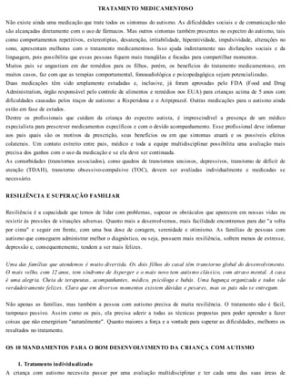 TRATAMENTO MEDICAMENTOSO
Não existe ainda uma medicação que trate todos os sintomas do autismo. As dificuldades sociais e de comunicação não
são alcançadas diretamente com o uso de fármacos. Mas outros sintomas também presentes no espectro do autismo, tais
como comportamentos repetitivos, estereotipias, desatenção, irritabilidade, hiperatividade, impulsividade, alterações no
sono, apresentam melhoras com o tratamento medicamentoso. Isso ajuda indiretamente nas disfunções sociais e da
linguagem, pois possibilita que essas pessoas fiquem mais tranqüilas e focadas para compartilhar momentos.
Muitos pais se angustiam em dar remédios para os filhos, porém, os benefícios do tratamento medicamentoso, em
muitos casos, faz com que as terapias comportamental, fonoaudiológica e psicopedagógica sejam potencializadas.
Duas medicações têm sido amplamente estudadas e, inclusive, já foram aprovadas pelo FDA (Food and Drug
Administration, órgão responsável pelo controle de alimentos e remédios nos EUA) para crianças acima de 5 anos com
dificuldades causadas pelos traços de autismo: a Risperidona e o Aripiprazol. Outras medicações para o autismo ainda
estão em fase de estudos.
Dentre os profissionais que cuidam da criança do espectro autista, é imprescindível a presença de um médico
especialista para prescrever medicamentos específicos e com o devido acompanhamento. Esse profissional deve informar
aos pais quais são os motivos da prescrição, seus benefícios ou em que sintomas atuará e os possíveis efeitos
colaterais. Um contato estreito entre pais, médico e toda a equipe multidisciplinar possibilita uma avaliação mais
precisa dos ganhos com o uso da medicação e se ela deve ser continuada.
As comorbidades (transtornos associados), como quadros de transtornos ansiosos, depressivos, transtorno de déficit de
atenção (TDAH), transtorno obsessivo-compulsivo (TOC), devem ser avaliadas individualmente e medicadas se
necessário.
RESILIÊNCIA E SUPERAÇÃO FAMILIAR
Resiliência é a capacidade que temos de lidar com problemas, superar os obstáculos que aparecem em nossas vidas ou
resistir às pressões de situações adversas. Quanto mais a desenvolvemos, mais facilidade encontramos para dar "a volta
por cima" e seguir em frente, com uma boa dose de coragem, serenidade e otimismo. As famílias de pessoas com
autismo que conseguem administrar melhor o diagnóstico, ou seja, possuem mais resiliência, sofrem menos de estresse,
depressão e, consequentemente, tendem a ser mais felizes.
Uma das famílias que atendemos é muito divertida. Os dois filhos do casal têm transtorno global do desenvolvimento.
O mais velho, com 12 anos, tem síndrome de Asperger e o mais novo tem autismo clássico, com atraso mental. A casa
é uma alegria. Cheia de terapeutas, acompanhantes, médico, psicóloga e babás. Uma bagunça organizada e todos são
verdadeiramente felizes. Claro que em diversos momentos existem dúvidas e pesares, mas os pais não se entregam.
Não apenas as famílias, mas também a pessoa com autismo precisa de muita resiliência. O tratamento não é fácil,
tampouco passivo. Assim como os pais, ela precisa aderir a todas as técnicas propostas para poder aprender a fazer
coisas que não emergiriam "naturalmente". Quanto maiores a força e a vontade para superar as dificuldades, melhores os
resultados no tratamento.
OS 10 MANDAMENTOS PARA O BOM DESENVOLVIMENTO DA CRIANÇA COM AUTISMO
1. Tratamento individualizado
A criança com autismo necessita passar por uma avaliação multidisciplinar e ter cada uma das suas áreas de
 