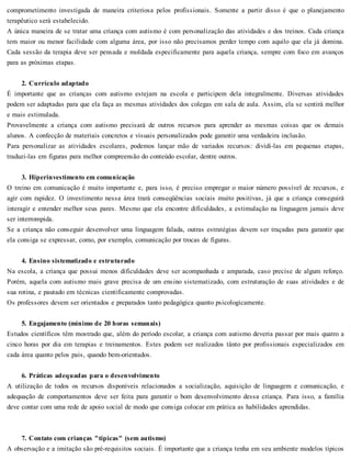 comprometimento investigada de maneira criteriosa pelos profissionais. Somente a partir disso é que o planejamento
terapêutico será estabelecido.
A única maneira de se tratar uma criança com autismo é com personalização das atividades e dos treinos. Cada criança
tem maior ou menor facilidade com alguma área, por isso não precisamos perder tempo com aquilo que ela já domina.
Cada sessão da terapia deve ser pensada e moldada especificamente para aquela criança, sempre com foco em avanços
para as próximas etapas.
2. Currículo adaptado
É importante que as crianças com autismo estejam na escola e participem dela integralmente. Diversas atividades
podem ser adaptadas para que ela faça as mesmas atividades dos colegas em sala de aula. Assim, ela se sentirá melhor
e mais estimulada.
Provavelmente a criança com autismo precisará de outros recursos para aprender as mesmas coisas que os demais
alunos. A confecção de materiais concretos e visuais personalizados pode garantir uma verdadeira inclusão.
Para personalizar as atividades escolares, podemos lançar mão de variados recursos: dividi-las em pequenas etapas,
traduzi-las em figuras para melhor compreensão do conteúdo escolar, dentre outros.
3. Hiperinvestimento em comunicação
O treino em comunicação é muito importante e, para isso, é preciso empregar o maior número possível de recursos, e
agir com rapidez. O investimento nessa área trará conseqüências sociais muito positivas, já que a criança conseguirá
interagir e entender melhor seus pares. Mesmo que ela encontre dificuldades, a estimulação na linguagem jamais deve
ser interrompida.
Se a criança não conseguir desenvolver uma linguagem falada, outras estratégias devem ser traçadas para garantir que
ela consiga se expressar, como, por exemplo, comunicação por trocas de figuras.
4. Ensino sistematizado e estruturado
Na escola, a criança que possui menos dificuldades deve ser acompanhada e amparada, caso precise de algum reforço.
Porém, aquela com autismo mais grave precisa de um ensino sistematizado, com estruturação de suas atividades e de
sua rotina, e pautado em técnicas cientificamente comprovadas.
Os professores devem ser orientados e preparados tanto pedagógica quanto psicologicamente.
5. Engajamento (mínimo de 20 horas semanais)
Estudos científicos têm mostrado que, além do período escolar, a criança com autismo deveria passar por mais quatro a
cinco horas por dia em terapias e treinamentos. Estes podem ser realizados tânto por profissionais especializados em
cada área quanto pelos pais, quando bem-orientados.
6. Práticas adequadas para o desenvolvimento
A utilização de todos os recursos disponíveis relacionados a socialização, aquisição de linguagem e comunicação, e
adequação de comportamentos deve ser feita para garantir o bom desenvolvimento dessa criança. Para isso, a família
deve contar com uma rede de apoio social de modo que consiga colocar em prática as habilidades aprendidas.
7. Contato com crianças "típicas" (sem autismo)
A observação e a imitação são pré-requisitos sociais. É importante que a criança tenha em seu ambiente modelos típicos
 