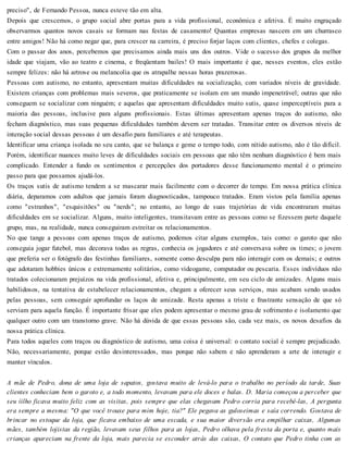 preciso", de Fernando Pessoa, nunca esteve tão em alta.
Depois que crescemos, o grupo social abre portas para a vida profissional, econômica e afetiva. É muito engraçado
observarmos quantos novos casais se formam nas festas de casamento! Quantas empresas nascem em um churrasco
entre amigos! Não há como negar que, para crescer na carreira, é preciso forjar laços com clientes, chefes e colegas.
Com o passar dos anos, percebemos que precisamos ainda mais uns dos outros. Vide o sucesso dos grupos da melhor
idade que viajam, vão ao teatro e cinema, e freqüentam bailes! O mais importante é que, nesses eventos, eles estão
sempre felizes: não há artrose ou melancolia que os atrapalhe nessas horas prazerosas.
Pessoas com autismo, no entanto, apresentam muitas dificuldades na socialização, com variados níveis de gravidade.
Existem crianças com problemas mais severos, que praticamente se isolam em um mundo impenetrável; outras que não
conseguem se socializar com ninguém; e aquelas que apresentam dificuldades muito sutis, quase imperceptíveis para a
maioria das pessoas, inclusive para alguns profissionais. Estas últimas apresentam apenas traços do autismo, não
fecham diagnóstico, mas suas pequenas dificuldades também devem ser tratadas. Transitar entre os diversos níveis de
interação social dessas pessoas é um desafio para familiares e até terapeutas.
Identificar uma criança isolada no seu canto, que se balança e geme o tempo todo, com nítido autismo, não é tão difícil.
Porém, identificar nuances muito leves de dificuldades sociais em pessoas que não têm nenhum diagnóstico é bem mais
complicado. Entender a fundo os sentimentos e percepções dos portadores desse funcionamento mental é o primeiro
passo para que possamos ajudá-los.
Os traços sutis de autismo tendem a se mascarar mais facilmente com o decorrer do tempo. Em nossa prática clínica
diária, deparamos com adultos que jamais foram diagnosticados, tampouco tratados. Eram vistos pela família apenas
como "estranhos", "esquisitões" ou "nerds"; no entanto, ao longo de suas trajetórias de vida encontraram muitas
dificuldades em se socializar. Alguns, muito inteligentes, transitavam entre as pessoas como se fizessem parte daquele
grupo, mas, na realidade, nunca conseguiram estreitar os relacionamentos.
No que tange a pessoas com apenas traços de autismo, podemos citar alguns exemplos, tais como: o garoto que não
conseguia jogar futebol, mas decorava todas as regras, conhecia os jogadores e até conversava sobre os times; o jovem
que preferia ser o fotógrafo das festinhas familiares, somente como desculpa para não interagir com os demais; e outros
que adotaram hobbies únicos e extremamente solitários, como videogame, computador ou pescaria. Esses indivíduos não
tratados colecionaram prejuízos na vida profissional, afetiva e, principalmente, em seu ciclo de amizades. Alguns mais
habilidosos, na tentativa de estabelecer relacionamentos, chegam a oferecer seus serviços, mas acabam sendo usados
pelas pessoas, sem conseguir aprofundar os laços de amizade. Resta apenas a triste e frustrante sensação de que só
serviam para aquela função. É importante frisar que eles podem apresentar o mesmo grau de sofrimento e isolamento que
qualquer outro com um transtorno grave. Não há dúvida de que essas pessoas são, cada vez mais, os novos desafios da
nossa prática clínica.
Para todos aqueles com traços ou diagnóstico de autismo, uma coisa é universal: o contato social é sempre prejudicado.
Não, necessariamente, porque estão desinteressados, mas porque não sabem e não aprenderam a arte de interagir e
manter vínculos.
A mãe de Pedro, dona de uma loja de sapatos, gostava muito de levá-lo para o trabalho no período da tarde, Suas
clientes conheciam bem o garoto e, a todo momento, levavam para ele doces e balas. D. Maria começou a perceber que
seu íilho ficava muito feliz com as visitas, pois sempre que elas chegavam Pedro corria para recebê-las, A pergunta
era sempre a mesma: "O que você trouxe para mim hoje, tia?" Ele pegava as guloseimas e saía correndo. Gostava de
brincar no estoque da loja, que ficava embaixo de uma escada, e sua maior diversão era empilhar caixas, Algumas
mães, também lojistas da região, levavam seus filhos para as lojas, Pedro olhava pela fresta da porta e, quanto mais
crianças apareciam na frente da loja, mais parecia se esconder atrás das caixas, O contato que Pedro tinha com as
 