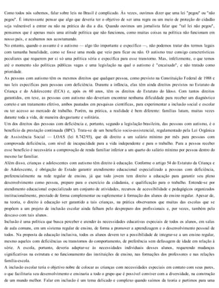 Como todos nós sabemos, falar sobre leis no Brasil é complicado. Às vezes, ouvimos dizer que uma lei "pegou" ou "não
pegou". É interessante pensar que algo que deveria ter o objetivo de ser uma regra ou um meio de proteção do cidadão
seja vulnerável a entrar ou não na prática do dia a dia. Quando ouvimos um jornalista falar que "tal lei não pegou",
pensamos que é apenas mais uma atitude política que não funcionou, como muitas coisas na política não funcionam em
nosso país, e acabamos nos acostumando.
No entanto, quando o assunto é o autismo — algo tão importante e específico —, não podemos tratar dos termos legais
com tamanha banalidade, como se fosse uma moda que veio para ficar ou não. O autismo traz consigo características
peculiares que requerem por si só uma política séria e específica para esse transtorno. Mas, infelizmente, o que temos
até o momento são políticas públicas vagas e uma legislação na qual o autismo é "encaixado", e não tratado como
prioridade.
As pessoas com autismo têm os mesmos direitos que qualquer pessoa, como previsto na Constituição Federal de 1988 e
nas leis específicas para pessoas com deficiência. Durante a infância, elas têm ainda direitos previstos no Estatuto da
Criança e do Adolescente (ECA) e, após os 60 anos, têm os direitos do Estatuto do Idoso. Com tantos direitos
garantidos, em tese, as pessoas com autismo não deveriam encontrar nenhuma dificuldade para receber um diagnóstico
correto e um tratamento efetivo, ambos pautados em pesquisas científicas, para experimentar a inclusão social e escolar
ou ter acesso ao mercado de trabalho. Porém, na prática, a realidade é bem diferente: famílias lutam, muitas vezes
durante toda a vida, de maneira desgastante e solitária.
Um dos direitos das pessoas com deficiência e, portanto, segundo a legislação brasileira, das pessoas com autismo, é o
benefício da prestação continuada (BPC). Trata-se de um benefício socio-assistencial, regulamentado pela Lei Orgânica
de Assistência Social — LOAS (lei 8.742/93), que dá direito a um salário mínimo por mês para pessoas com
comprovada deficiência, com nível de incapacidade para a vida independente e para o trabalho. Para a pessoa receber
esse benefício é necessária a comprovação de renda familiar inferior a um quarto do salário mínimo por pessoa dentro do
mesmo lar familiar.
Além disso, crianças e adolescentes com autismo têm direito à educação. Conforme o artigo 54 do Estatuto da Criança e
do Adolescente, é obrigação do Estado garantir atendimento educacional especializado a pessoas com deficiência,
preferencialmente na rede regular de ensino, já que todo jovem tem direito a educação para garantir seu pleno
desenvolvimento como pessoa, preparo para o exercício da cidadania, e qualificação para o trabalho. Entende-se por
atendimento educacional especializado um conjunto de atividades, recursos de acessibilidade e pedagógicos organizados
institucionalmente, prestado de forma complementar ou suplementar à formação dos alunos do ensino regular. Apesar de,
na teoria, o direito à educação ser garantido a tais crianças, na prática observamos que muitas das escolas que se
propõem a um projeto de inclusão escolar ainda falham pelo despreparo dos profissionais e, por vezes, também pelo
descaso com tais alunos.
Inclusão é uma política que busca perceber e atender às necessidades educativas especiais de todos os alunos, em salas
de aula comuns, em um sistema regular de ensino, de forma a promover a aprendizagem e o desenvolvimento pessoal de
todos. Na proposta da educação inclusiva, todos os alunos devem ter a possibilidade de integrar-se a um ensino regular,
mesmo aqueles com deficiências ou transtornos do comportamento, de preferência sem defasagem de idade em relação à
série. A escola, portanto, deveria adaptar-se às necessidades individuais desses alunos, requerendo mudanças
significativas na estrutura e no funcionamento das instituições de ensino, nas formações dos professores e nas relações
família-escola.
A inclusão escolar teria o objetivo nobre de colocar as crianças com necessidades especiais em contato com seus pares,
o que facilitaria seu desenvolvimento e ensinaria a todo o grupo que é possível conviver com a diversidade, na construção
de um mundo melhor. Falar em inclusão é um tema delicado e complexo quando saímos da teoria e partimos para uma
 