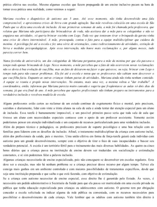 prática efetiva nas escolas. Mesmo algumas escolas que fazem propaganda de um ensino inclusivo pecam na hora de
tornar essa prática uma realidade, como veremos a seguir:
Mariana recebeu o diagnóstico de autismo aos 5 anos. Até esse momento, não tinha desenvolvido uma fala
compreensível, e apresentava crises de birra com grande agitação. Sua mãe resolveu colocá-la em uma escola de São
Paulo que se dizia uma escola de inclusão. Já nas primeiras semanas de aula, a mãe foi chamada pela professora, que
relatou que Mariana não participava das brincadeiras de roda, não aceitava dar a mão para os coleguinhas e não se
engajava nas atividades, só queria brincar sozinha com Lego. Toda vez que tentavam tirar o brinquedo da garota vinha
uma crise de choro interminável. A mãe, preocupada, contou o fato para a equipe multidisciplinar que cuidava da
menina. A psicóloga foi até a escola e fez uma série de orientações, como redirecionamento de atividades, extinção de
birra e medidas psicopedagógicas. Após essa intervenção, não houve mais reclamações e, por alguns meses, tudo
parecia correr bem.
Numa festinha de aniversário, um dos coleguinhas de Mariana perguntou para a mãe da menina por que ela passava o
tempo todo apenas brincando de Lego. Nesse momento, a mãe percebeu que o fato de não ocorrerem novas reclamações
não se devia à boa evolução de sua filha, mas ao fato de deixarem-na fazer o que quisesse, ou seja, brincar com Lego o
tempo todo para não causar problemas. Ela foi até a escola e notou que os professores não sabiam nem descrever o
que sua filha fazia. Enquanto as outras crianças tinham pastas de atividades, Mariana ainda não tinha nenhum conteúdo.
A equipe se reuniu e propôs novas intervenções. No entanto, mais uma vez, a menina voltou a "dar trabalho". A
coordenadora, então, informou que Mariana parecia muito cansada e sugeriu que freqüentasse as aulas só dois dias da
semana, já que era final de ano. A mãe percebeu que aqueles profissionais não tinham preparo ou instrumentos para a
verdadeira inclusão e resolveu mudá-la de escola.
Alguns professores estão certos ao reclamar de um estado contínuo de esgotamento físico e mental, pois precisam,
sozinhos e diariamente, lidar com vinte a trinta alunos na sala de aula e ainda tentar dar atenção especial para um aluno
de inclusão. Essa tarefa é humanamente impossível, e um possível primeiro passo seria que toda sala de aula que
tivesse um aluno com necessidades especiais contasse com o apoio de um professor assistente. Somente assim
poderíamos pensar em atenção individualizada e um conjunto de recursos particularizado para uma verdadeira inclusão.
Além do preparo técnico e pedagógico, os professores precisam de suporte psicológico e uma boa relação com as
famílias para lidarem com os desafios da inclusão. Afinal, o tratamento multidisciplinar da criança com autismo inclui,
além dos profissionais da saúde, pais e mestres. Uma união efetiva em forma de força-tarefa guiará cada indivíduo com
autismo para um grande desenvolvimento, sempre com o objetivo de tirar o foco de suas incapacidades e buscar seu
verdadeiro potencial. A escola é um território fértil para o treinamento das mais diversas habilidades. As quatro ou cinco
horas diárias que a criança passa na instituição de ensino devem ser traduzidas em socialização e estimulação
constantes, e aí sim poderemos falar a palavra inclusão.
Algumas crianças necessitarão de ensino especializado, pois não conseguem se desenvolver em escolas regulares. Esta
deve ser a exceção, mas não há nenhum problema se a criança precisar desse recurso por algum tempo. Talvez ela
consiga mais ganhos em um ambiente controlado e com maiores possibilidades de tratamentos específicos, desde que
seja uma instituição preparada e que saiba o que está fazendo, com objetivo de estimulação.
Se a criança com autismo necessitar de ensino especial, esse direito lhe é garantido pelo Estado. Às vezes, é
necessário um pedido administrativo à Secretaria da Saúde para que ela possa ser matriculada em uma escola privada ou
pública que tenha educação especializada para crianças ou adolescentes com autismo. O governo tem por obrigação
conceder a escola solicitada ou indicar alguma da rede pública ou conveniada, com os recursos necessários para
possibilitar o desenvolvimento de cada criança. Vale lembrar que os adultos com autismo também têm direito à
 