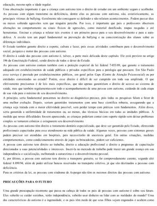 educação, mesmo após a idade regular.
Uma observação importante é que a criança com autismo tem o direito de estudar em um ambiente seguro e acolhedor.
As pessoas com algum transtorno ou deficiência, dentre elas as pessoas com autismo, são, estatisticamente, as
principais vítimas de bullying. Geralmente não conseguem se defender e não relatam acontecimentos. Podem passar dias
ou meses sofrendo agressões sem que ninguém perceba. Por isso, é importante que pais e professores observem
alterações no comportamento ou sinais físicos de agressões, como material danificado, roupas rasgadas e até
hematomas. Ensinar a criança a relatar tais eventos é um primeiro passo para o seu desenvolvimento e para a auto-
defesa. A escola tem um papel fundamental na prevenção do bullying e na conscientização dos alunos sobre as
diferenças individuais.
O Estado também garante direito a esporte, cultura e lazer, pois essas atividades contribuem para o desenvolvimento
social, psíquico e motor das pessoas com autismo.
O direito à saúde das pessoas com autismo é, talvez, a parte mais delicada deste capítulo. Ele está previsto no artigo
196 da Constituição Federal, sendo direito de todos e dever do Estado.
As pessoas com autismo contam também com a proteção especial da lei federal 7-853/89, que garante o tratamento
adequado em estabelecimentos de saúde públicos e privados específicos para a patologia que possuem. Em São Paulo
esse serviço é prestado por estabelecimentos públicos, em geral pelos Caps (Centro de Atenção Psicossocial) ou por
entidades conveniadas ao estado? Porém, esse direito é difícil de ser cumprido em toda sua amplitude. O que
efetivamente precisamos é de leis mais específicas, que não apenas garantiriam o direito de acesso ao sistema de
saúde, mas que também regulamentassem todo o acompanhamento de uma pessoa com autismo, cuidando de cada etapa
de sua vida para o máximo de seu desenvolvimento.
A princípio, seria fundamental pensarmos no direito ao diagnóstico precoce, pois todas as pesquisas falam a favor de
uma melhor evolução. Depois, seriam garantidos tratamentos com uma base científica robusta, assegurando que a
criança seja tratada com a maior efetividade possível, sem perder tempo com práticas sem fundamentos. Além disso,
seria garantida a uniformidade de tratamentos ou, ao menos, das técnicas básicas em todas as unidades públicas. À
medida que novas dificuldades fossem aparecendo, as crianças poderiam contar com suporte rápido sem deixar problemas
simples se tornarem crônicos e estagnarem seu desenvolvimento.
As pessoas com autismo têm direito a tratamento dentário especializado, que deve ser garantido pelo Estado, oferecendo
profissionais capacitados para esse atendimento na rede pública de saúde. Algumas vezes, pessoas com sintomas graves
podem precisar ser atendidas em hospitais, pois necessitarão de anestesia geral. Em outras situações, medidas
comportamentais, como condicionamento através de jogos ou brincadeiras, podem ser suficientes.
A pessoa com autismo tem direito ao trabalho, direito a educação profissional e direito a programas de capacitação
direcionados a suas potencialidades e interesses. Inseri-la no mercado de trabalho pode trazer um grande avanço em sua
independência e socialização, melhorando a autoestima e o desenvolvimento pessoal.
E, por último, a pessoa com autismo tem direito a transporte gratuito, se for comprovadamente carente, segundo alei
federal 8.899/94, além de poder utilizar bancos reservados no transporte coletivo, já que são destinados a pessoas com
deficiência.
Para os critérios da lei, as pessoas com síndrome de Asperger não têm os mesmos direitos das pessoas com autismo.
PRECAUÇÕES PARA O FUTURO
Uma grande preocupação recorrente que passa na cabeça de todos os pais de pessoas com autismo é sobre seu futuro.
Eles saberão se cuidar sozinhos, terão independência, saberão usar dinheiro ou lidar com as maldades do mundo? Uma
das características do autismo é a ingenuidade, e os pais têm medo de que seus filhos sejam enganados e acabem como
 